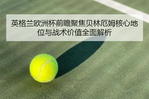 英格兰欧洲杯前瞻聚焦贝林厄姆核心地位与战术价值全面解析
