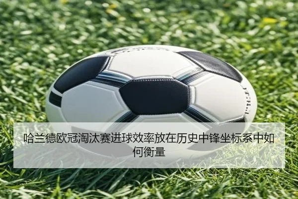 哈兰德欧冠淘汰赛进球效率放在历史中锋坐标系中如何衡量