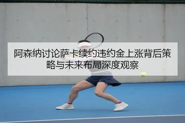 阿森纳讨论萨卡续约违约金上涨背后策略与未来布局深度观察