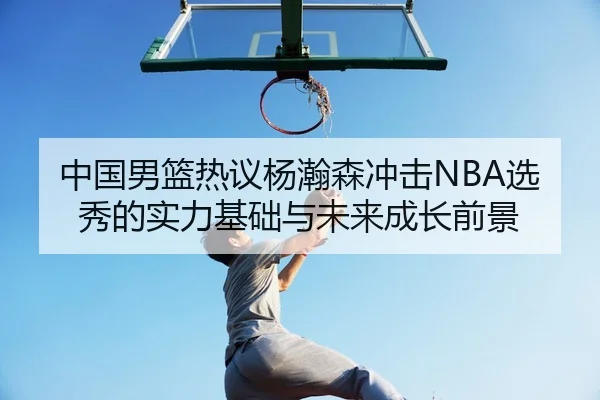 中国男篮热议杨瀚森冲击NBA选秀的实力基础与未来成长前景