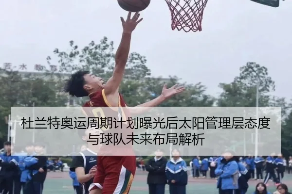 杜兰特奥运周期计划曝光后太阳管理层态度与球队未来布局解析